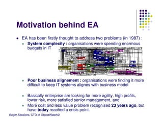 Motivation behind EA
        EA has been firstly thought to address two problems (in 1987) :
          System complexity : organisations were spending enormous
          budgets in IT




            Poor business alignement : organisations were finding it more
            difficult to keep IT systems alignes with business model

            Basically enterprise are looking for more agility, high profils,
            lower risk, more satisfied senior management, and
            More cost and less value problem recognised 23 years ago, but
            have today reached a crisis point.
Roger Sessions, CTO of ObjectWatch©
 