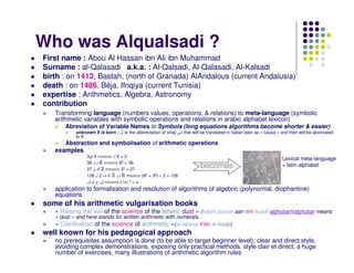 Who was Alqualsadi ?
First name : Abou Al Hassan ibn Ali ibn Muhammad
Surname : al-Qalasadi a.k.a. : Al-Qalsadi, Al-Qalasadi, Al-Kalsadi
birth : on 1412, Bastah, (north of Granada) AlAndalous (current Andalusia)
death : on 1486, Béja, Ifriqiya (current Tunisia)
expertise : Arithmetics, Algebra, Astronomy
contribution
   Transforming language (numbers values, operations, & relations) to meta-language (symbolic
   arithmetic variables with symbolic operations and relations in arabic alphabet lexicon)
       Abreviation of Variable Names to Symbols (long equations algorithms become shorter & easier)
           unknown X is born : ‫ ش‬is the abbreviation of shay    that will be translated in italian later as « causa » and then will be abreviated
           to X
       Abstraction and symbolisation of arithmetic operations
   examples
                3 9 means √ 9 = 3
                                                                                                                     Lexical meta-language
                36 ‫ 6 م ل‬means 62 = 36
                27 ‫ 3 ك ل‬means 33 = 27
                                                                         becomes                                     = latin alphabet
                126 ‫ 6 م و 3 ك ف 2 ل‬means (62 + 33) × 2 = 126
                ‫ ش ج ش‬means (√x) 2 = x
   application to formalisation and resolution of algorithms of algebric (polynomial, diophantine)
   equations
some of his arithmetic vulgarisation books
   « Raising the veil of the science of the letters’ dust » (kashf alasrar aan ilmi hurufi alghubar)(alghubar means
   « dust » and here stands for written arithmetic with numerals.
   « Clarification of the science of arithmetic »(al-tabsira fi‘ilm al-hisab)
well known for his pedagogical approach
   no prerequisites assumption is done (to be able to target beginner level), clear and direct style,
   avoiding complex demonstrations, exposing only practical methods, style clair et direct, a huge
   number of exercises, many illustrations of arithmetic algorithm rules
 
