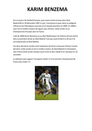 KARIM BENZEMA
Est un joueur de football français, joué avant-centre et joue dans Real
Madrid.Né le 19 Décembre 1987 à Lyon. Commence à jouer dans la catégorie
inférieure de l'Olympique Lyonnais et en équipe première en 2004. En 2008 à
Lyon est le meilleur buteur de Ligue1 avec 20 buts. Cette année va au
Championnat d'Europe avec la France.

L'été de 2009 Karim Benzema va au Real Madrid pour 35 millions d'euros.Karim
dans la première année au Real Madrid n'est pas assez brillant et dit qu'il ne
correspond pas au Real Madrid.

Ces deux dernières années sont l'explosion de Karim marquant 26 buts l'année
dernière. Cette année et est le meilleur buteur du Real Madrid en Champions
avec 4 buts.Cette année marque aussi le but le plus rapide d'un classique en 22
secondes.

La sélection pour gagner l’European Under-17 et le premier championnat de
France des Under-17.
 