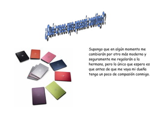 ¿Qué crees que pasará contigo? Supongo que en algún momento me cambiarán por otro más moderno y seguramente me regalarán a la hermana, pero lo único que espero es que antes de que me vaya mi dueña tenga un poco de compasión conmigo. 