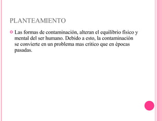 PLANTEAMIENTO Las formas de contaminación, alteran el equilibrio físico y mental del ser humano. Debido a esto, la contaminación se convierte en un problema mas critico que en épocas pasadas. 