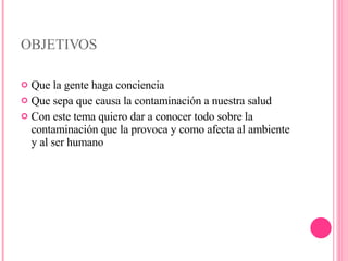 OBJETIVOS Que la gente haga conciencia Que sepa que causa la contaminación a nuestra salud Con este tema quiero dar a conocer todo sobre la contaminación que la provoca y como afecta al ambiente y al ser humano 