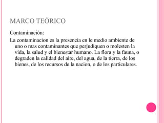 MARCO TEÓRICO Contaminación: La contaminacion es la presencia en le medio ambiente de uno o mas contaminantes que perjudiquen o molesten la vida, la salud y el bienestar humano. La flora y la fauna, o degraden la calidad del aire, del agua, de la tierra, de los bienes, de los recursos de la nacion, o de los particulares. 