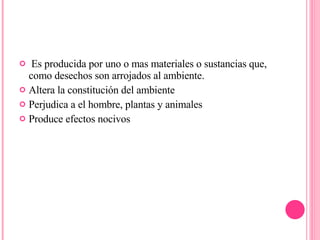 Es producida por uno o mas materiales o sustancias que, como desechos son arrojados al ambiente. Altera la constitución del ambiente Perjudica a el hombre, plantas y animales Produce efectos nocivos 