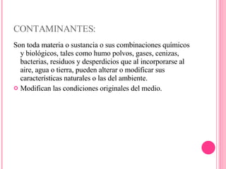 CONTAMINANTES: Son toda materia o sustancia o sus combinaciones químicos y biológicos, tales como humo polvos, gases, cenizas, bacterias, residuos y desperdicios que al incorporarse al aire, agua o tierra, pueden alterar o modificar sus características naturales o las del ambiente. Modifican las condiciones originales del medio. 