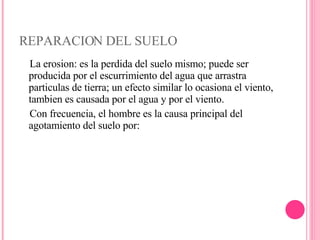 REPARACION DEL SUELO La erosion: es la perdida del suelo mismo; puede ser producida por el escurrimiento del agua que arrastra particulas de tierra; un efecto similar lo ocasiona el viento, tambien es causada por el agua y por el viento. Con frecuencia, el hombre es la causa principal del agotamiento del suelo por: 