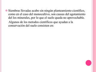 Siembras llevadas acabo sin ningún planteamiento científico, como en el caso del monocultivo, son causas del agotamiento del los minerales, por lo que el suelo queda no aprovechable. Algunos de los metodos científicos que ayudan a la conservación del suelo consisten en: 