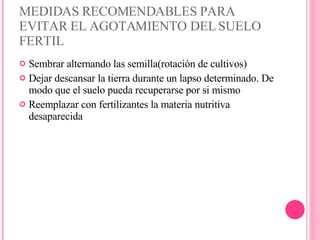 MEDIDAS RECOMENDABLES PARA EVITAR EL AGOTAMIENTO DEL SUELO FERTIL Sembrar alternando las semilla(rotación de cultivos) Dejar descansar la tierra durante un lapso determinado. De modo que el suelo pueda recuperarse por si mismo Reemplazar con fertilizantes la materia nutritiva desaparecida 