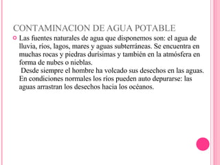 CONTAMINACION DE AGUA POTABLE Las fuentes naturales de agua que disponemos son: el agua de lluvia, ríos, lagos, mares y aguas subterráneas. Se encuentra en muchas rocas y piedras durísimas y también en la atmósfera en forma de nubes o nieblas.  Desde siempre el hombre ha volcado sus desechos en las aguas. En condiciones normales los ríos pueden auto depurarse: las aguas arrastran los desechos hacia los océanos.  