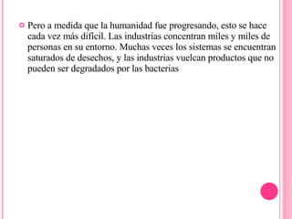 Pero a medida que la humanidad fue progresando, esto se hace cada vez más difícil. Las industrias concentran miles y miles de personas en su entorno. Muchas veces los sistemas se encuentran saturados de desechos, y las industrias vuelcan productos que no pueden ser degradados por las bacterias 