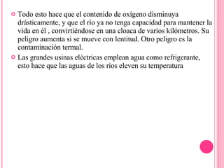 Todo esto hace que el contenido de oxígeno disminuya drásticamente, y que el río ya no tenga capacidad para mantener la vida en él , convirtiéndose en una cloaca de varios kilómetros. Su peligro aumenta si se mueve con lentitud. Otro peligro es la contaminación termal. Las grandes usinas eléctricas emplean agua como refrigerante, esto hace que las aguas de los ríos eleven su temperatura 