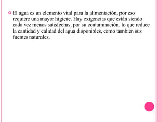 El agua es un elemento vital para la alimentación, por eso requiere una mayor higiene. Hay exigencias que están siendo cada vez menos satisfechas, por su contaminación, lo que reduce la cantidad y calidad del agua disponibles, como también sus fuentes naturales. 