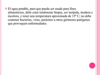 El agua potable, para que pueda ser usada para fines alimenticios, debe estar totalmente limpia, ser insípida, inodora e incolora, y tener una temperatura aproximada de 15º C; no debe contener bacterias, virus, parásitos u otros gérmenes patógenos que provoquen enfermedades. 