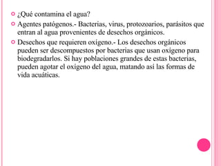 ¿Qué contamina el agua? Agentes patógenos.- Bacterias, virus, protozoarios, parásitos que entran al agua provenientes de desechos orgánicos.  Desechos que requieren oxígeno.- Los desechos orgánicos pueden ser descompuestos por bacterias que usan oxígeno para biodegradarlos. Si hay poblaciones grandes de estas bacterias, pueden agotar el oxígeno del agua, matando así las formas de vida acuáticas.  