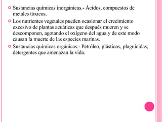 Sustancias químicas inorgánicas.- Ácidos, compuestos de metales tóxicos. Los nutrientes vegetales pueden ocasionar el crecimiento excesivo de plantas acuáticas que después mueren y se descomponen, agotando el oxígeno del agua y de este modo causan la muerte de las especies marinas. Sustancias químicas orgánicas.- Petróleo, plásticos, plaguicidas, detergentes que amenazan la vida.  
