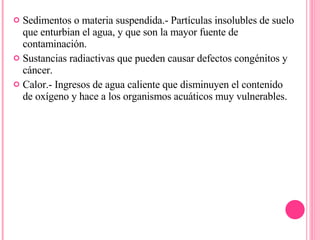 Sedimentos o materia suspendida.- Partículas insolubles de suelo que enturbian el agua, y que son la mayor fuente de contaminación.  Sustancias radiactivas que pueden causar defectos congénitos y cáncer.  Calor.- Ingresos de agua caliente que disminuyen el contenido de oxígeno y hace a los organismos acuáticos muy vulnerables. 