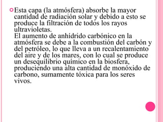 Esta capa (la atmósfera) absorbe la mayor cantidad de radiación solar y debido a esto se produce la filtración de todos los rayos ultravioletas. El aumento de anhídrido carbónico en la atmósfera se debe a la combustión del carbón y del petróleo, lo que lleva a un recalentamiento del aire y de los mares, con lo cual se produce un desequilibrio químico en la biosfera, produciendo una alta cantidad de monóxido de carbono, sumamente tóxica para los seres vivos. 