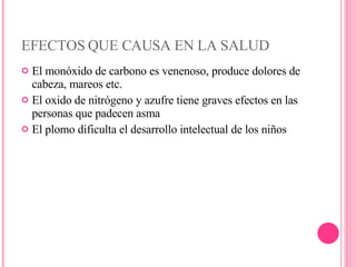 EFECTOS QUE CAUSA EN LA SALUD El monóxido de carbono es venenoso, produce dolores de cabeza, mareos etc. El oxido de nitrógeno y azufre tiene graves efectos en las personas que padecen asma El plomo dificulta el desarrollo intelectual de los niños 