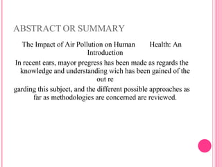 ABSTRACT OR SUMMARY The Impact of Air Pollution on Human  Health: An Introduction In recent ears, mayor pregress has been made as regards the knowledge and understanding wich has been gained of the out re garding this subject, and the different possible approaches as far as methodologies are concerned are reviewed. 