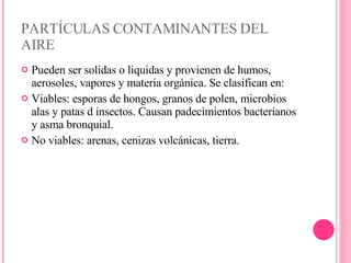 PARTÍCULAS CONTAMINANTES DEL AIRE Pueden ser solidas o liquidas y provienen de humos, aerosoles, vapores y materia orgánica. Se clasifican en: Viables: esporas de hongos, granos de polen, microbios alas y patas d insectos. Causan padecimientos bacterianos y asma bronquial. No viables: arenas, cenizas volcánicas, tierra. 
