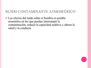 RUIDO CONTAMINANTE ATMOSFÉRICO Los efectos del ruido sobre el hombre es posible resumirlos en los que puedan interrumpir la contaminación, reducir la capacidad auditiva y alterar la salud y la conducta 