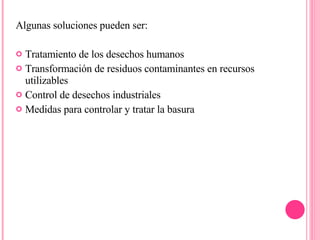 Algunas soluciones pueden ser: Tratamiento de los desechos humanos Transformación de residuos contaminantes en recursos utilizables Control de desechos industriales Medidas para controlar y tratar la basura 