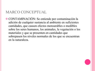 MARCO CONCEPTUAL CONTAMINACIÓN:   Se entiende por contaminación la adición de cualquier sustancia al ambiente en suficientes cantidades, que causen efectos mensurables o medibles sobre los seres humanos, los animales, la vegetación o los materiales y que se presenten en cantidades que sobrepasen los niveles normales de los que se encuentran en la naturaleza. 