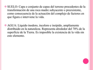 SUELO: Capa o conjunto de capas del terreno procedentes de la transformación de una roca madre subyacente o preexistente, como consecuencia de la actuación del complejo de factores en que figura e interviene la vida.  AGUA: Líquido inodoro, incoloro e insípido, ampliamente distribuido en la naturaleza. Representa alrededor del 70% de la superficie de la Tierra. Es imposible la existencia de la vida sin este elemento.  