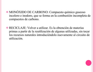 MONÓXIDO DE CARBONO: Compuesto químico gaseoso incoloro e inodoro, que se forma en la combustión incompleta de compuestos de carbono. RECICLAJE: Volver a utilizar. Es la obtención de materias primas a partir de la reutilización de algunas utilizadas, sin tocar los recursos naturales introduciéndolo nuevamente al circuito de utilización. 