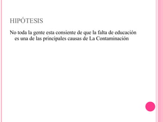 HIPÓTESIS No toda la gente esta consiente de que la falta de educación es una de las principales causas de La Contaminación 