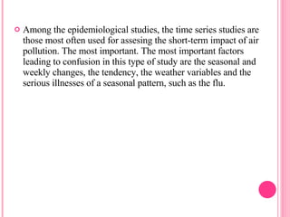 Among the epidemiological studies, the time series studies are those most often used for assesing the short-term impact of air pollution. The most important. The most important factors leading to confusion in this type of study are the seasonal and weekly changes, the tendency, the weather variables and the serious illnesses of a seasonal pattern, such as the flu. 
