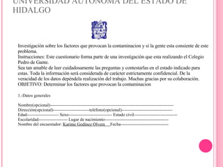 UNIVERSIDAD AUTÓNOMA DEL ESTADO DE HIDALGO Investigación sobre los factores que provocan la contaminacion y si la gente esta consiente de este problema. Instrucciones: Este cuestionario forma parte de una investigación que esta realizando el Colegio Pedro de Gante. Sea tan amable de leer cuidadosamente las preguntas y contestarlas en el estado indicado para estas. Toda la información será considerada de carácter estrictamente confidencial. De la veracidad de los datos depéndela realización del trabajo. Muchas gracias por su colaboración. OBJETIVO: Determinar los factores que provocan la contaminacion 1.-Datos generales Nombre(opcional)------------------------------------------------------------------------------------- Dirección(opcional)-------------------------teléfono(opcional)----------------------------------- Edad---------------------- Sexo------------------------------ Estado civil------------------------------ Escolaridad-------------------- Lugar de nacimiento-------------------------------------------- Nombre del encuestador:  Karime Godínez Olvera  Fecha--------------------------------- 