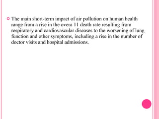 The main short-term impact of air pollution on human health range from a rise in the overa 11 death rate resulting from respiratory and cardiovascular diseases to the worsening of lung function and other symptoms, including a rise in the number of doctor visits and hospital admissions. 
