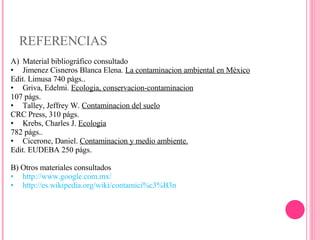 REFERENCIAS Material bibliográfico consultado Jimenez Cisneros Blanca Elena.  La contaminacion ambiental en México Edit. Limusa 740 págs.. Griva, Edelmi.  Ecologia, conservacion-contaminacion 107 págs. Talley, Jeffrey W.  Contaminacion del suelo CRC Press, 310 págs. Krebs, Charles J.  Ecologia 782 págs.. Cicerone, Daniel.  Contaminacion y medio ambiente. Edit. EUDEBA 250 págs. B) Otros materiales consultados http://www.google.com.mx/ http://es.wikipedia.org/wiki/contamici%c3%B3n 