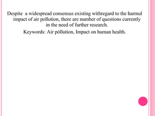 Despite  a widespread consensus existing withregard to the harmul impact of air pollution, there are number of questions currently in the need of further research. Keywords: Air póllution, Impact on human health. 