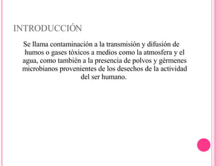 INTRODUCCIÓN Se llama contaminación a la transmisión y difusión de humos o gases tóxicos a medios como la atmosfera y el agua, como también a la presencia de polvos y gérmenes microbianos provenientes de los desechos de la actividad del ser humano.  