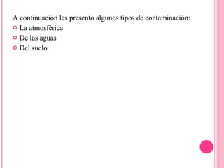 A continuación les presento algunos tipos de contaminación:  La atmosférica De las aguas Del suelo 