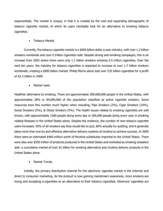 exponentially. The market is unique, in that it is created by the vast and expanding demographic of
tobacco cigarette market, of which its users inevitably look for an alternative to smoking tobacco
cigarettes.
 Tobacco Market
Currently, the tobacco cigarette market is a $600 billion dollar a year industry, with over 1.2 billion
smokers worldwide and over 6 trillion cigarettes sold. Despite strong anti-smoking campaigns, this is an
increase from 2002 where there were only 1.1 billion smokers smoking 5.5 trillion cigarettes. Over the
next ten years, the industry for tobacco cigarettes is expected to increase to over 1.7 billion smokers
worldwide, creating a $900 billion market. Phillip Morris alone sold over 235 billion cigarettes for a profit
of $3.3 billion in 2009.
 Market need
Healthier alternative to smoking. There are approximately 300,000,000 people in the United States, with
approximately 28% or 84,000,000 of the population classified as active cigarette smokers. Some
resources have this number much higher when including; Pipe Smokers (2%), Cigar Smokers (10%),
Social Smokers (5%), & Closet Smokers (5%). The health issues related to smoking cigarettes are well
known, with approximately 1500 people dying every day or 500,000 people dying every year in smoking
related illnesses in the United States alone. Despite the evidence, the number of new tobacco cigarette
users increases. 95% of all smokers say they would like to quit, 60% actually try quitting, and it generally
takes more than one try and effective alternative delivery systems of nicotine to achieve success. In 2009
there were an estimated $460 million worth of Nicotine substitutes imported to the United States. There
were also over $500 million of products produced in the United States and marketed as smoking cessation
aids- a cumulative market of over $1 billion for smoking alternative and nicotine delivery products in the
United States alone.
 Market Trends
Initially, the primary distribution channel for the electronic cigarette market is the Internet and
direct to consumer marketing. As the product is now gaining mainstream awareness, more smokers are
trying and accepting e-cigarettes as an alternative to their tobacco cigarettes. Electronic cigarettes are
 