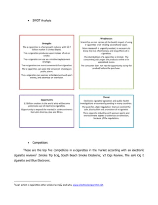  SWOT Analysis
 Competitors
These are the top five competitors in e-cigarettes in the market according with an electronic
cigarette reviews3
:Smoke Tip Ecig, South Beach Smoke Electronic, V2 Cigs Review, The safe Cig E
cigarette and Blue Electronic.
3
Lean which e-cigarettes other smokers enjoy and why. www.electroniccigarette.net.
Strengths
The e-cigarettes is a fast growth industry with $1.7
billion market in United States.
The e-cigarettes produces vapor instead of ash or
smoke.
The e-cigarette can use as a nicotine replacement
strategic.
The e-cigarettes are more convenient than cigarettes.
The e-cigarettes can solve the tension of smoking on
public places.
The e-cigarettes can sponsor entertainment and sport
events, and advertise on television.
Weaknesses
Scientifics are not certain of the health impact of using
e-cigarettes or of inhaling secondhand vapor.
More reasearch is urgently needed, is necesarry to
know the real effectiveness and long effects of e-
cigarettes.
The distributtion of e-cigarettes is limited. The
consumers just can get the products online or in
specialized stores.
The consumer does not has the opportunity to try the
product before the purchase.
Opportunity
1.2 billion smokers in the world who will become
potencials user of electronic cigarettes.
Opportunity to expand the market in other continents
like Latin America, Asia and Africa.
Threat
Electronic cigarette legislation and public health
investigations are currently pending in many countries.
The push for a tight regulation that can control the
sale, distribution and promotion of e-cigarette.
The e-cigarette industry can't sponsor sports and
entreiainment events or advertise on television,
because of the regulations.
 
