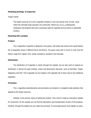 Marketing Strategy- X-ecigarrete
Target market
The target consumer of a new e cigarette company is men and woman over 18 year, living
within the mid-high scale suburban mix community. Whom are retirees, professionals,
employees and students who have a particular taste for cigarette and are active or potentially
smokers.
Marketing Mix variables
Product
The x-ecigarette e-cigarette is designed in two pieces, with steam top volume and a good battery
life. X-ecigarette comes in different forms and flavors. The packs come with 4, 8 and 12 units. And the
flavors range from regular mint, vanilla, strawberry, blueberry and chocolate.
Distribution
The distribution of X-cigarette is mainly through the website, but we also want to expand our
distribution in almost all super-markets, chains and pharmacies discounts: such as Wal-Mart, Target,
Walgreens and CVS. The X-cigarette can be located in the cigarette isle of store next to the traditional
cigarettes.
Promotion
The e -cigarettes advertisements and promotions are located in a targeted media selection that
appeals to the target consumer.
Website: is the primary means of selling the product. They want to create an interactive website
for consumers. On the website you can find the description and characteristics of each of the products.
Similarly, through the website you can make the purchase. To encourage buyers must register as users,
 