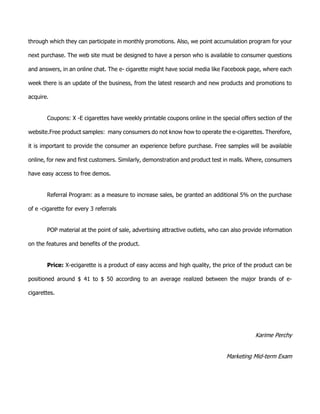 through which they can participate in monthly promotions. Also, we point accumulation program for your
next purchase. The web site must be designed to have a person who is available to consumer questions
and answers, in an online chat. The e- cigarette might have social media like Facebook page, where each
week there is an update of the business, from the latest research and new products and promotions to
acquire.
Coupons: X -E cigarettes have weekly printable coupons online in the special offers section of the
website.Free product samples: many consumers do not know how to operate the e-cigarettes. Therefore,
it is important to provide the consumer an experience before purchase. Free samples will be available
online, for new and first customers. Similarly, demonstration and product test in malls. Where, consumers
have easy access to free demos.
Referral Program: as a measure to increase sales, be granted an additional 5% on the purchase
of e -cigarette for every 3 referrals
POP material at the point of sale, advertising attractive outlets, who can also provide information
on the features and benefits of the product.
Price: X-ecigarette is a product of easy access and high quality, the price of the product can be
positioned around $ 41 to $ 50 according to an average realized between the major brands of e-
cigarettes.
Karime Perchy
Marketing Mid-term Exam
 