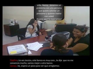 srita. Nancy , tenemos un problema con una persona que quiere solicitar un préstamo y quieren hablar con usted¡bueno aquí la esperamos!Daphne; Lo ves Jessica, este banco es muy caro , te dije  que no me convencía mucho, vamos mejor a otro banco.Jessica; no, espera un poco para ver que arreglamos.