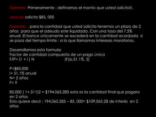 Gerente; Primeramente ; definamos el monto que usted solicita!!.Jessica; solicito $85, 000Gerente ;  para la cantidad que usted solicita tenemos un plazo de 2 años  para que el adeudo este liquidado. Con una tasa del 7.5% anual. El banco únicamente se excederá en la cantidad acordada  si  se pasa del tiempo limite ; a lo que llamamos intereses moratorios.Desarrollamos esta formula; Factor de cantidad compuesta de un pago únicoF/P= (1 + i ) N                            (F/p,51.1%, 2)P=$85,000i= 51.1% anualN= 2 añosF= ?85,000 ( 1+.511)2 = $194,065.285 esta es la cantidad final que pagara en 2 añosEsto quiere decir ; 194,065.285 – 85, 000= $109,065.28 de interés  en 2 años