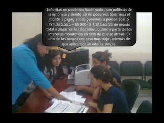 Señoritas no podemos hacer nada , son políticas de la empresa y siendo así no podemos bajar mas el monto a pagar,  si nos ponemos a pensar  son  $ 194,065.285 – 85 000= $ 109,065.28 de monto total a pagar  en los dos años , bueno a parte de los intereses moratorios en caso de que se atrase. Es uno de los bancos con tasa mas baja , además de que aplicamos un interés simple.