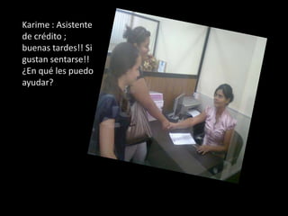Karime : Asistente  de crédito ; buenas tardes!! Si gustan sentarse!! ¿En qué les puedo ayudar?