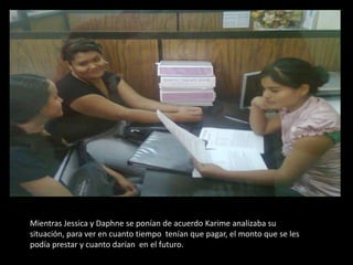 Mientras Jessica y Daphne se ponían de acuerdo Karime analizaba su situación, para ver en cuanto tiempo  tenían que pagar, el monto que se les podía prestar y cuanto darían  en el futuro.  