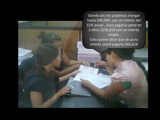 Siendo así; les podemos otorgar hasta $90,000  con un interés del 32% anual , ósea pagaría usted en 2 años $156,816 con un interés simple .Esto quiere decir que de puro interés usted pagaría $66,816
