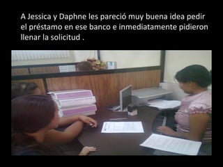 A Jessica y Daphne les pareció muy buena idea pedir el préstamo en ese banco e inmediatamente pidieron llenar la solicitud .