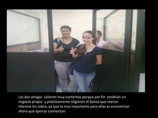 Las dos amigas  salieron muy contentas porque por fin  tendrían un negocio propio  y prácticamente eligieron el banco que menos interese les cobra, ya que lo mas importante para ellas es economizar ahora que apenas comienzan.