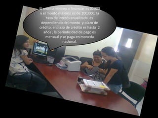 El monto mínimo a financiar es $2000  y el monto máximo es de 100,000, la tasa de interés anualizada  es dependiendo del monto  y plazo de crédito, el plazo de crédito es hasta  2 años , la periodicidad de pago es mensual y se paga en moneda nacional.